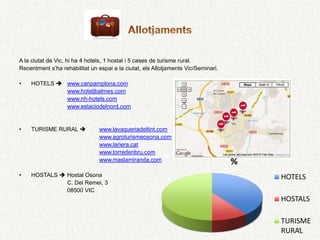A la ciutat de Vic, hi ha 4 hotels, 1 hostal i 5 cases de turisme rural.
Recentment s’ha rehabilitat un espai a la ciutat, els Allotjaments Vic/Seminari.

•   HOTELS  www.canpamplona.com
             www.hoteljbalmes.com
             www.nh-hotels.com
             www.estaciodelnord.com


•   TURISME RURAL              www.lavaqueriadeltint.com
                                www.agroturismeosona.com
                                www.lariera.cat
                                www.torredenbru.com
                                www.maslamiranda.com                               %
•   HOSTALS  Hostal Osona                                                             HOTELS
              C. Del Remei, 3
              08500 VIC
                                                                                       HOSTALS

                                                                                       TURISME
                                                                                           4
                                                                                       RURAL
 