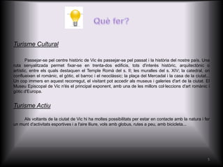Turisme Cultural

       Passejar-se pel centre històric de Vic és passejar-se pel passat i la història del nostre país. Una
ruta senyalitzada permet fixar-se en trenta-dos edificis, tots d'interès històric, arquitectònic o
artístic, entre els quals destaquen el Temple Romà del s. II; les muralles del s. XIV; la catedral, on
conflueixen el romànic, el gòtic, el barroc i el neoclàssic; la plaça del Mercadal i la casa de la ciutat...
Un cop immers en aquest recorregut, el visitant pot accedir als museus i galeries d'art de la ciutat. El
Museu Episcopal de Vic n'és el principal exponent, amb una de les millors col·leccions d'art romànic i
gòtic d'Europa.


Turisme Actiu

     Als voltants de la ciutat de Vic hi ha moltes possibilitats per estar en contacte amb la natura i fer
un munt d'activitats esportives i a l'aire lliure, vols amb globus, rutes a peu, amb bicicleta...




                                                                                                          5
 