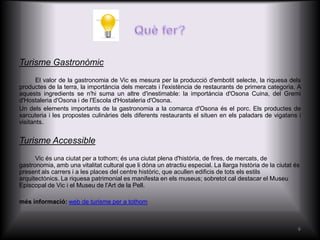 Turisme Gastronòmic
       El valor de la gastronomia de Vic es mesura per la producció d'embotit selecte, la riquesa dels
productes de la terra, la importància dels mercats i l'existència de restaurants de primera categoria. A
aquests ingredients se n'hi suma un altre d'inestimable: la importància d'Osona Cuina, del Gremi
d'Hostaleria d'Osona i de l'Escola d'Hostaleria d'Osona.
Un dels elements importants de la gastronomia a la comarca d'Osona és el porc. Els productes de
xarcuteria i les propostes culinàries dels diferents restaurants el situen en els paladars de vigatans i
visitants.


Turisme Accessible
      Vic és una ciutat per a tothom; és una ciutat plena d'història, de fires, de mercats, de
gastronomia, amb una vitalitat cultural que li dóna un atractiu especial. La llarga història de la ciutat és
present als carrers i a les places del centre històric, que acullen edificis de tots els estils
arquitectònics. La riquesa patrimonial es manifesta en els museus; sobretot cal destacar el Museu
Episcopal de Vic i el Museu de l'Art de la Pell.

més informació: web de turisme per a tothom



                                                                                                           6
 