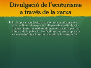 Divulgació de l’ecoturisme
   a través de la xarxa
 En la época tecnològica actual on tota la informació es
  troba online creiem que és indispensable la divulgació
  d’aquest tema que malauradament és practicat per una
  minoria de la població. Les facilitats que ens proposa la
  xarxa són infinites i un clar exemple és la nostra wiki!
 