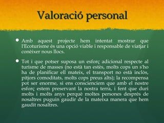Valoració personal

 Amb aquest projecte hem intentat mostrar que
  l'Ecoturisme és una opció viable i responsable de viatjar i
  conèixer nous llocs.
 Tot i que potser suposa un esforç adicional respecte al
  turisme de masses (no està tan estès, molts cops un s'ho
  ha de planificar ell mateix, el transport no està inclòs,
  pitjors comoditats, molts cops preus alts); la recompensa
  pot ser enorme, si ens conscienciem que amb el nostre
  esforç estem preservant la nostra terra, i fent que duri
  molts i molts anys perquè moltes persones després de
  nosaltres puguin gaudir de la mateixa manera que hem
  gaudit nosaltres.
 