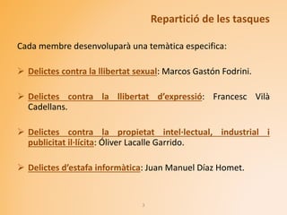 Repartició de les tasques
Cada membre desenvoluparà una temàtica especifica:
 Delictes contra la llibertat sexual: Marcos Gastón Fodrini.
 Delictes contra la llibertat d’expressió: Francesc Vilà
Cadellans.
 Delictes contra la propietat intel·lectual, industrial i
publicitat il·lícita: Óliver Lacalle Garrido.
 Delictes d’estafa informàtica: Juan Manuel Díaz Homet.
3
 