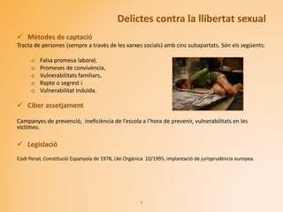 Delictes contra la llibertat sexual
 Mètodes de captació
Tracta de persones (sempre a travès de les xarxes socials) amb cinc subapartats. Són els següents:
o Falsa promesa laboral,
o Promeses de convivència,
o Vulnerabilitats familiars,
o Rapte o segrest i
o Vulnerabilitat induïda.
 Ciber assetjament
Campanyes de prevenció, ineficiència de l’escola a l’hora de prevenir, vulnerabilitats en les
víctimes.
 Legislació
Codi Penal, Constitució Espanyola de 1978, Llei Orgànica 10/1995, implantació de jurisprudència europea.
4
 
