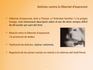 Delictes contra la llibertat d’expressió
 Llibertat d'expressió, dret a l'honor, a l’intimitat familiar i a la pròpia
imatge. Una interessant descripció sobre el xoc de drets sempre difícil
de dil·lucidar per part del Dret.
 Relació entre la llibertat d'expressió
i la protecció de dades.
 Tipificació de delictes. Injúria i calúmnia.
 Regulació de las xarxes socials en relació a la reforma del Codi Penal.
5
 