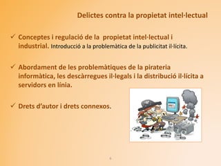 Delictes contra la propietat intel·lectual
 Conceptes i regulació de la propietat intel·lectual i
industrial. Introducció a la problemàtica de la publicitat il·lícita.
 Abordament de les problemàtiques de la pirateria
informàtica, les descàrregues il·legals i la distribució il·lícita a
servidors en línia.
 Drets d’autor i drets connexos.
6
 