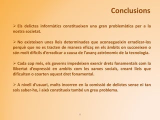Conclusions
8
 Els delictes informàtics constitueixen una gran problemàtica per a la
nostra societat.
 No existeixen unes lleis determinades que aconsegueixin erradicar-los
perquè que no es tracten de manera eficaç en els àmbits on succeeixen o
són molt difícils d’erradicar a causa de l’avanç astrònomic de la tecnologia.
 Cada cop més, els governs impedeixen exercir drets fonamentals com la
llibertat d’expressió en ambits com les xarxes socials, creant lleis que
dificulten o coarten aquest dret fonamental.
 A nivell d’usuari, molts incorren en la comissió de delictes sense ni tan
sols saber-ho, i això constitueix també un greu problema.
 