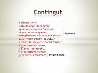 L'Elionor tenia
  catorze anys i tres hores
  quan va posar-se a treballar.
  Aquestes coses queden                  Metàfora
5 enregistrades a la sang per sempre.

  Duia trenes encara Hipèrbaton
  i deia: "sí, senyor" i "bones tardes".
  La gent se l'estimava,
  l’Elionor, tan tendra,
10i ella cantava mentre

  feia córrer l'escombra. Personificació
 