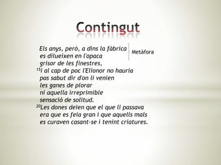 Els anys, però, a dins la fàbrica
                                     Metàfora
  es dilueixen en l'opaca
  grisor de les finestres,
15i al cap de poc l'Elionor no hauria

  pas sabut dir d'on li venien
  les ganes de plorar
  ni aquella irreprimible
  sensació de solitud.
20Les dones deien que el que li passava

  era que es feia gran i que aquells mals
  es curaven casant-se i tenint criatures.
 