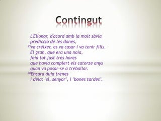 L'Elionor, d'acord amb la molt sàvia
  predicció de les dones,
25va créixer, es va casar i va tenir fills.

  El gran, que era una noia,
  feia tot just tres hores
  que havia complert els catorze anys
  quan va posar-se a treballar.
30Encara duia trenes

  i deia: "sí, senyor", i "bones tardes".
 