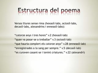 Versos lliures sense rima (hexasíl·labs, octosíl·labs,
decasíl·labs, alexandrins i enneasíl·labs):


“catorze anys i tres hores” v.2 (hexasíl·lab)
“quan va posar-se a treballar” v.3 (octosíl·lab)
“que hauria complert els catorze anys” v.28 (enneasíl·lab)
“enregistrades a la sang per sempre.” v.5 (decasíl·lab)
“es curaven casant-se i tenint criatures.” v.22 (alexandrí)
 