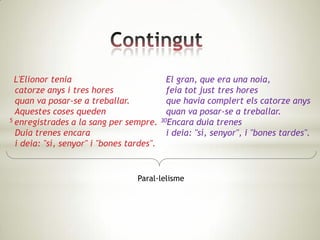 L'Elionor tenia                            El gran, que era una noia,
  catorze anys i tres hores                  feia tot just tres hores
  quan va posar-se a treballar.              que havia complert els catorze anys
  Aquestes coses queden                      quan va posar-se a treballar.
5 enregistrades a la sang per sempre.      30Encara duia trenes

  Duia trenes encara                         i deia: "sí, senyor", i "bones tardes".
  i deia: "sí, senyor" i "bones tardes".


                                  Paral·lelisme
 