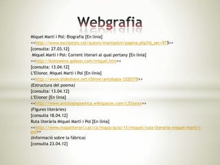 Miquel Martí i Pol: Biografia [En línia]
<<http://www.escriptors.cat/autors/martipolm/pagina.php?id_sec=973>>
[consulta: 27.03.12]
 Miquel Martí i Pol: Corrent literari al qual pertany [En línia]
<<http://kokoweno.galeon.com/miquel.htm>>
[consulta: 13.04.12]
L’Elionor. Miquel Martí i Pol [En línia]
<<http://www.slideshare.net/lShine/antologia-3320378>>
(Estructura del poema)
[consulta: 13.04.12]
L’Elionor [En línia]
<<http://www.antologiapoetica.wikispaces.com/L'Elionor>>
(Figures literàries)
[consulta 18.04.12]
Ruta literària Miquel Martí i Pol [En línia]
<<http://www.mapaliterari.cat/ca/mapa/guia/13/miquel/ruta-literaria-miquel-marti-i-
pol>>
(Informació sobre la fàbrica)
[consulta 23.04.12]
 