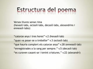 Versos lliures sense rima
(hexasíl·labs, octosíl·labs, decasíl·labs, alexandrins i
enneasíl·labs):


“catorze anys i tres hores” v.2 (hexasíl·lab)
“quan va posar-se a treballar” v.3 (octosíl·lab)
“que hauria complert els catorze anys” v.28 (enneasíl·lab)
“enregistrades a la sang per sempre.” v.5 (decasíl·lab)
“es curaven casant-se i tenint criatures.” v.22 (alexandrí)
 