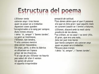 L'Elionor tenia                          sensació de solitud.
 catorze anys i tres hores                20Les dones deien que el que li passava

 quan va posar-se a treballar.             era que es feia gran i que aquells mals
 Aquestes coses queden                     es curaven casant-se i tenint criatures.
5enregistrades a la sang per sempre.
                                           L'Elionor, d'acord amb la molt sàvia
 Duia trenes encara                        predicció de les dones,
 i deia: "sí, senyor" i "bones tardes".   25va créixer, es va casar i va tenir fills.

 La gent se l'estimava,                    El gran, que era una noia,
 l’Elionor, tan tendra,                    feia tot just tres hores
10i ella cantava mentre
                                           que havia complert els catorze anys
 feia córrer l'escombra.                   quan va posar-se a treballar.
 Els anys, però, a dins la fàbrica        30Encara duia trenes

 es dilueixen en l'opaca                   i deia: "sí, senyor", i "bones tardes".
 grisor de les finestres,
15i al cap de poc l'Elionor no hauria

 pas sabut dir d'on li venien
 les ganes de plorar
 ni aquella irreprimible
 