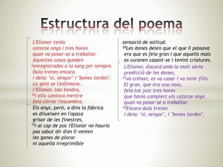 L'Elionor tenia                          sensació de solitud.
 catorze anys i tres hores                20Les dones deien que el que li passava

 quan va posar-se a treballar.             era que es feia gran i que aquells mals
 Aquestes coses queden                     es curaven casant-se i tenint criatures.
5enregistrades a la sang per sempre.
                                           L'Elionor, d'acord amb la molt sàvia
 Duia trenes encara                        predicció de les dones,
 i deia: "sí, senyor" i "bones tardes".   25va créixer, es va casar i va tenir fills.

 La gent se l'estimava,                    El gran, que era una noia,
 l’Elionor, tan tendra,                    feia tot just tres hores
10i ella cantava mentre
                                           que havia complert els catorze anys
 feia córrer l'escombra.                   quan va posar-se a treballar.
 Els anys, però, a dins la fàbrica        30Encara duia trenes

 es dilueixen en l'opaca                   i deia: "sí, senyor", i "bones tardes".
 grisor de les finestres,
15i al cap de poc l'Elionor no hauria

 pas sabut dir d'on li venien
 les ganes de plorar
 ni aquella irreprimible
 