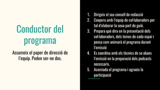 Conductor del
programa
Assumeix el paper de direcció de
l’equip. Poden ser-ne dos.
1. Dirigeix el seu consell de redacció
2. Coopera amb l’equip de col·laboradors per
tal d’elaborar la seua part de guió.
3. Prepara què dira en la presentació dels
col·laboradors, dels temes de cada espai i
pensa com animarà el programa durant
l’emissió
4. Es coordina amb els tècnics de so abans
l’emissió en la preparació dels podcasts
necessaris.
5. Acomiada el programa i agraeix la
participació
 