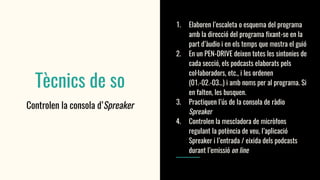 Tècnics de so
Controlen la consola d’Spreaker
1. Elaboren l’escaleta o esquema del programa
amb la direcció del programa fixant-se en la
part d’àudio i en els temps que mostra el guió
2. En un PEN-DRIVE deixen totes les sintonies de
cada secció, els podcasts elaborats pels
col·laboradors, etc., i les ordenen
(01.-02.-03…) i amb noms per al programa. Si
en falten, les busquen.
3. Practiquen l’ús de la consola de ràdio
Spreaker
4. Controlen la mescladora de micròfons
regulant la potència de veu, l’aplicació
Spreaker i l’entrada / eixida dels podcasts
durant l’emissió on line
 