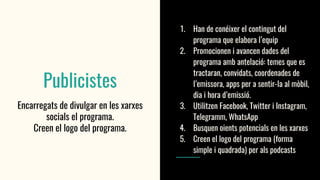Publicistes
Encarregats de divulgar en les xarxes
socials el programa.
Creen el logo del programa.
1. Han de conéixer el contingut del
programa que elabora l’equip
2. Promocionen i avancen dades del
programa amb antelació: temes que es
tractaran, convidats, coordenades de
l’emissora, apps per a sentir-la al mòbil,
dia i hora d’emissió.
3. Utilitzen Facebook, Twitter i Instagram,
Telegramm, WhatsApp
4. Busquen oients potencials en les xarxes
5. Creen el logo del programa (forma
simple i quadrada) per als podcasts
 
