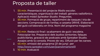 Proposta de taller
1. 55 min. Presentació del projecte Ràdio escolar,
característiques, organització del treball, gèneres radiofònics.
Aplicació mòbil Spreaker Studio. Preguntes.
2. 55 min. Formació de grups, repartiment de tasques i tria de
seccions. Comprovació de l’enllaç a carpeta DRIVE. Elaboració
del guió col·laboratiu en línia. Nom del programa magazine
1. 55 min. Redacció final i acabament de guió i escaleta.
Fotocopiar-los. Preparació dels àudios (sintonies, falques
publicitàries, gravació de podcasts amb Spreaker Studio.
Assajos amb la consola. Proves de veu. Difusió per les xarxes.
2. 45 min. emissió del programa (21 de juny) per
http://www.spreaker.com/user/joanotmartorell)
3. 10 min. Avaluació
 