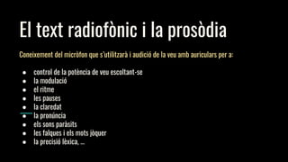 El text radiofònic i la prosòdia
Coneixement del micròfon que s’utilitzarà i audició de la veu amb auriculars per a:
● control de la potència de veu escoltant-se
● la modulació
● el ritme
● les pauses
● la claredat
● la pronúncia
● els sons paràsits
● les falques i els mots jòquer
● la precisió lèxica, ...
 