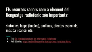 Els recursos sonors com a element del
llenguatge radiofònic són importants:
sintonies, loops (bucles), cortines, efectes especials,
música i cancó, etc.
● Tesi: Els recursos sonors en els informatius radiofònics
● Web d’àudios: https://radioslibres.net/article/cortinas-y-musicas-libres/
 