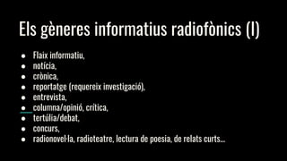 Els gèneres informatius radiofònics (I)
● Flaix informatiu,
● notícia,
● crònica,
● reportatge (requereix investigació),
● entrevista,
● columna/opinió, crítica,
● tertúlia/debat,
● concurs,
● radionovel·la, radioteatre, lectura de poesia, de relats curts...
 