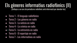 Els gèneres informatius radiofònics (II)
[Enllaços a un curs de periodisme radiofònic amb informació per abordar-los]
● Tema 1 - El lenguaje radiofónico
● Tema 2 - Los géneros en radio
● Tema 3 - La noticia en radio
● Tema 4 - La crónica en radio
● Tema 5 - La entrevista en radio
● Tema 6 - El reportaje en radio
● Tema 7 - Los informativos en radio
 