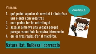 Penseu:
1. què podeu aportar de novetat i d’interés a
uns oients com vosaltres
2. com podeu fer-ho entretingut
3. assajar almenys una vegada perquè
parega espontània la vostra intervenció
4. en les tres regles d’or al micròfon,
Naturalitat, fluïdesa i correcció
CONSELLS
 