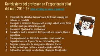 Conclusions del professor en l’experiència pilot
del curs 2015-16 (clica a l’enllaç per veure el projecte)
1. L’alumnat s’ha adonat de la importància del treball en equip per
millorar els resultats
2. Han aprés la necessitat de preparació, assaig i audició prèvia de les
activitats orals per millorar l’expressió
3. Han exercit l’(auto)crítica positivament
4. Han valorat molt la necessitat de l’expressió oral correcta, fluïda i
espontània
5. Han experimentat les dificultats tècniques i orals davant les
improvisacions: cal disposar de més recursos lingüístics
6. Proposen la necessitat de nous gèneres i temes a tractar
7. Resten motivats per continuar amb el projecte en el futur
8. Cal habilitar aula sense soroll exterior i horari de difusió millor
 