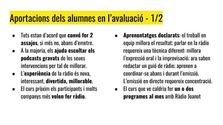 Aportacions dels alumnes en l’avaluació - 1/2
● Tots estan d’acord que convé fer 2
assajos, si més no, abans d’emetre.
● A la majoria, els ajuda escoltar els
podcasts gravats de les seues
intervencions per tal de millorar.
● L’experiència de la ràdio és nova,
interessant, divertida, millorable.
● El curs pròxim els participants i molts
companys més volen fer ràdio.
● Aprenentatges declarats: el treball en
equip millora el resultat; parlar en la ràdio
requereix una tècnica diferent: millora
l’expressió oral i la improvisació; ara saben
redactar un guió de ràdio; aprenen a
coordinar-se abans i durant l’emissió.
L’emissió en directe requereix concentració.
● El curs que ve caldria fer un o dos
programes al mes amb Ràdio Joanot
 