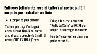 Enllaços (eliminats rere el taller) al nostre guió i
carpeta per treballar en línia
● Exemple de guió elaborat
Tothom que tinga l’enllaç pot
editar clicant. Només cal entrar
amb el vostre compte de Gmail: El
nostre GUIÓ EN LÍNIA (Drive)
Enllaç a la carpeta completa
“Ràdio La Sénia” de DRIVE per
apujar i descarregar documents.
Heu de “logar-vos” en Gmail per
poder entrar-hi.
 