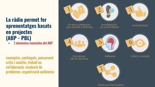 La ràdio permet fer
aprenentatges basats
en projectes
(ABP - PBL)
● 7 elementos esenciales del ABP
conceptes, continguts, pensament
crític i analític, treball en
col·laboració, resolució de
problemes, organització autònoma
 