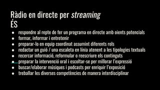 Ràdio en directe per streaming
ÉS
● respondre al repte de fer un programa en directe amb oients potencials
● formar, informar i entretenir
● preparar-lo en equip coordinat assumint diferents rols
● redactar un guió / una escaleta en línia atenent a les tipologies textuals
● recercar informació, reformular o reescriure els continguts
● preparar la intervenció oral i escoltar-se per millorar l’expressió
● buscar/elaborar músiques i podcasts per enriquir l’exposició
● treballar les diverses competències de manera interdisciplinar
 