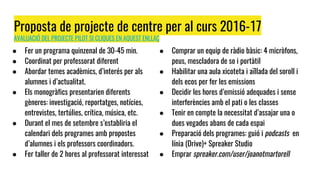 Proposta de projecte de centre per al curs 2016-17
AVALUACIÓ DEL PROJECTE PILOT SI CLIQUES EN AQUEST ENLLAÇ
● Fer un programa quinzenal de 30-45 min.
● Coordinat per professorat diferent
● Abordar temes acadèmics, d’interés per als
alumnes i d’actualitat.
● Els monogràfics presentarien diferents
gèneres: investigació, reportatges, notícies,
entrevistes, tertúlies, crítica, música, etc.
● Durant el mes de setembre s’establiria el
calendari dels programes amb propostes
d’alumnes i els professors coordinadors.
● Fer taller de 2 hores al professorat interessat
● Comprar un equip de ràdio bàsic: 4 micròfons,
peus, mescladora de so i portàtil
● Habilitar una aula xicoteta i aïllada del soroll i
dels ecos per fer les emissions
● Decidir les hores d’emissió adequades i sense
interferències amb el pati o les classes
● Tenir en compte la necessitat d’assajar una o
dues vegades abans de cada espai
● Preparació dels programes: guió i podcasts en
línia (Drive)+ Spreaker Studio
● Emprar spreaker.com/user/joanotmartorell
 
