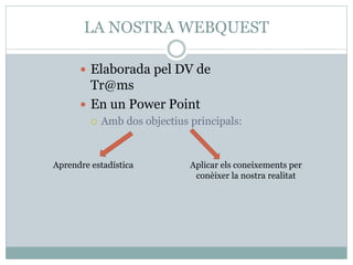 LA NOSTRA WEBQUEST
 Elaborada pel DV de
Tr@ms
 En un Power Point
 Amb dos objectius principals:
Aprendre estadística Aplicar els coneixements per
conèixer la nostra realitat
 