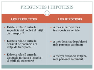 LES PREGUNTES LES HIPÒTESIS
 Existeix relació entre la
superfície del poble i el mitjà
de transport?
 Existeix relació entre la
densitat de població i el
mitjà de transport?
 Existeix relació entre la
distància mitjana a l’escola i
el mitjà de transport?
 A més superfície més
transports en vehicle
 A més densitat de població
més persones caminant
 A menys distància mitjana
més persones caminant
PREGUNTES I HIPÒTESIS
 