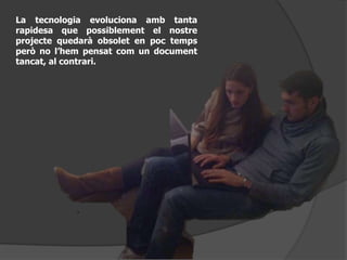 La tecnologia evoluciona amb tanta
rapidesa que possiblement el nostre
projecte quedarà obsolet en poc temps
però no l’hem pensat com un document
tancat, al contrari.
 