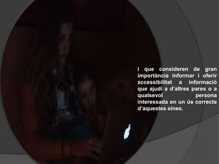 i que consideren de gran
importància informar i oferir
accessibilitat a informació
que ajudi a d’altres pares o a
qualsevol             persona
interessada en un ús correcte
d’aquestes eines.
 
