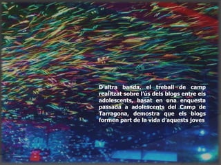 D’altra banda, el treball de camp
realitzat sobre l’ús dels blogs entre els
adolescents, basat en una enquesta
passada a adolescents del Camp de
Tarragona, demostra que els blogs
formen part de la vida d’aquests joves
 