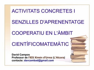 ACTIVITATS CONCRETES I

SENZILLES D'APRENENTATGE

COOPERATIU EN L'ÀMBIT

CIENTÍFICOMATEMÀTIC
David Campos
Professor de l'IES Ximén d'Urrea (L'Alcora)
contacte: davcambad@gmail.com
 