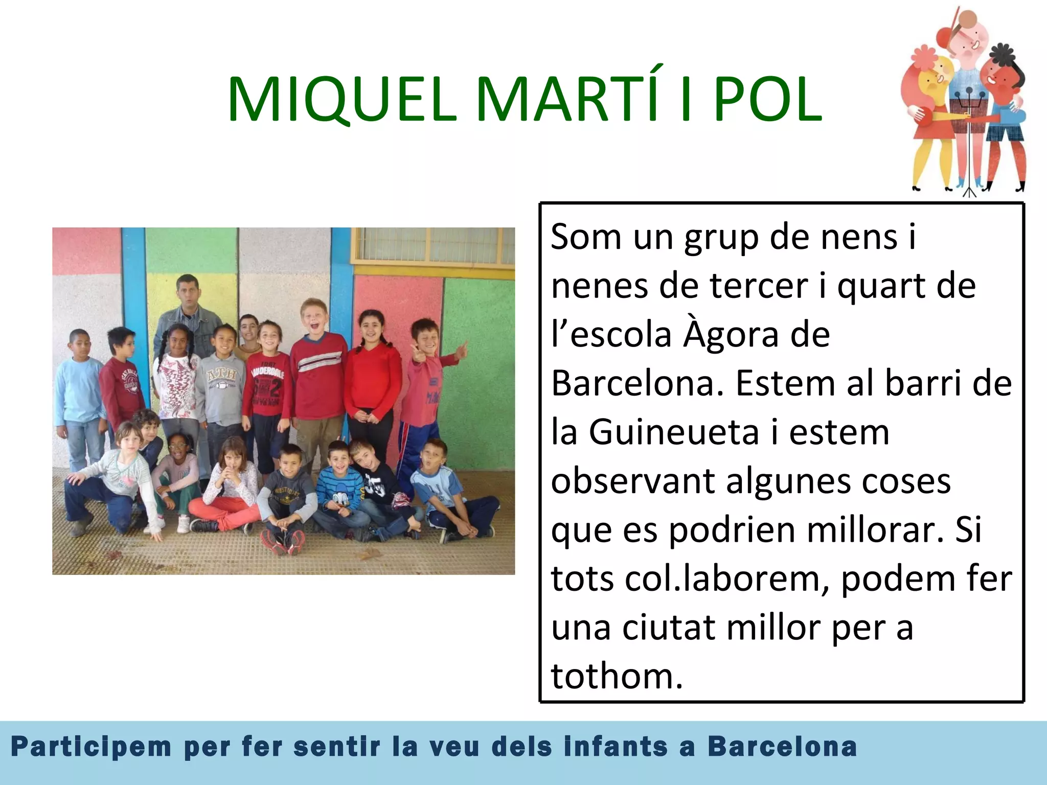 MIQUEL MARTÍ I POL Som un grup de nens i nenes de tercer i quart de l’escola Àgora de Barcelona. Estem al barri de la Guineueta i estem observant algunes coses que es podrien millorar. Si tots col.laborem, podem fer una ciutat millor per a tothom. 