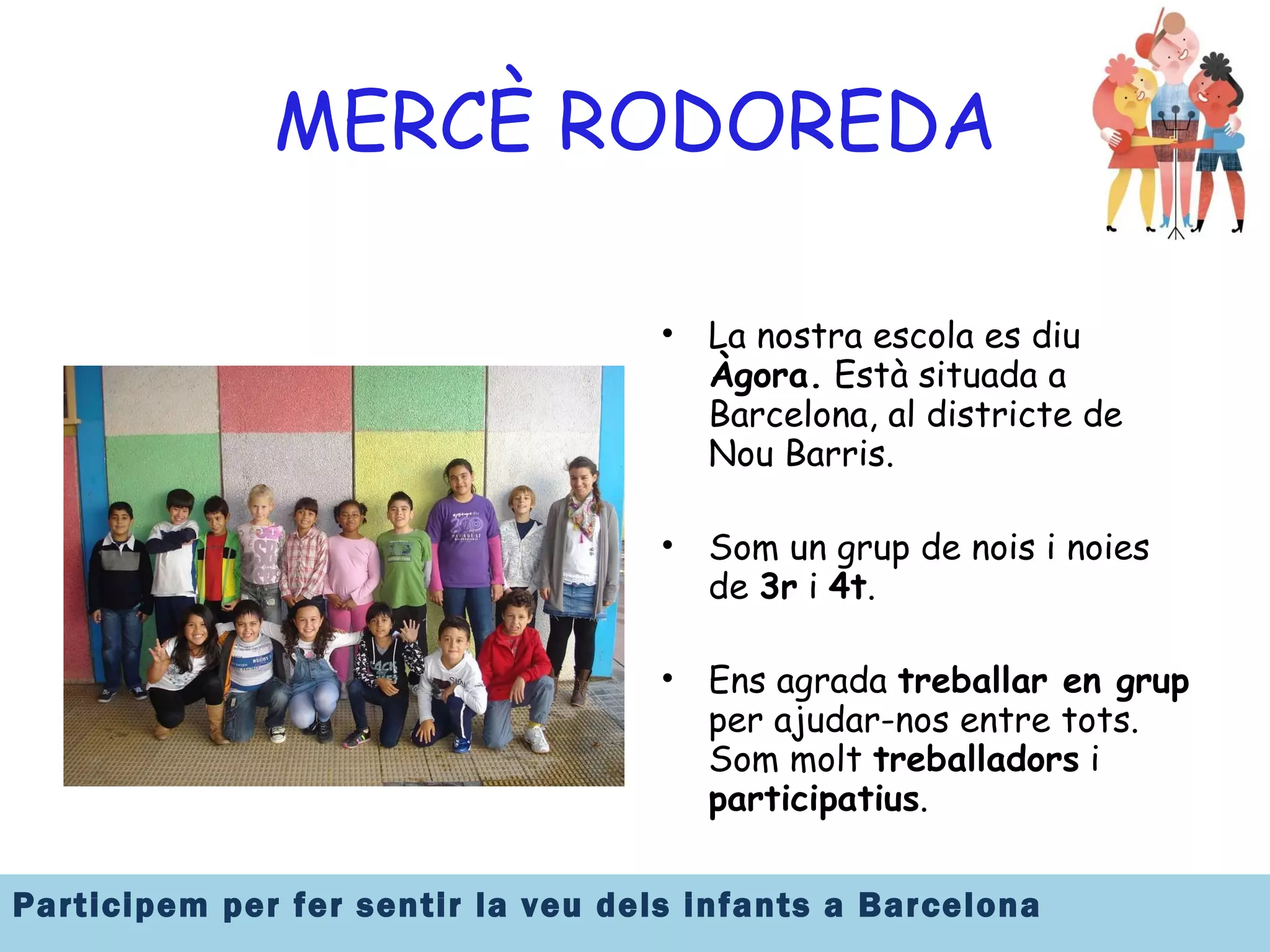 MERCÈ RODOREDA La nostra escola es diu  Àgora.  Està situada a Barcelona, al districte de Nou Barris. Som un grup de nois i noies de  3r  i  4t .  Ens agrada  treballar en grup  per ajudar-nos entre tots. Som molt  treballadors  i  participatius . 