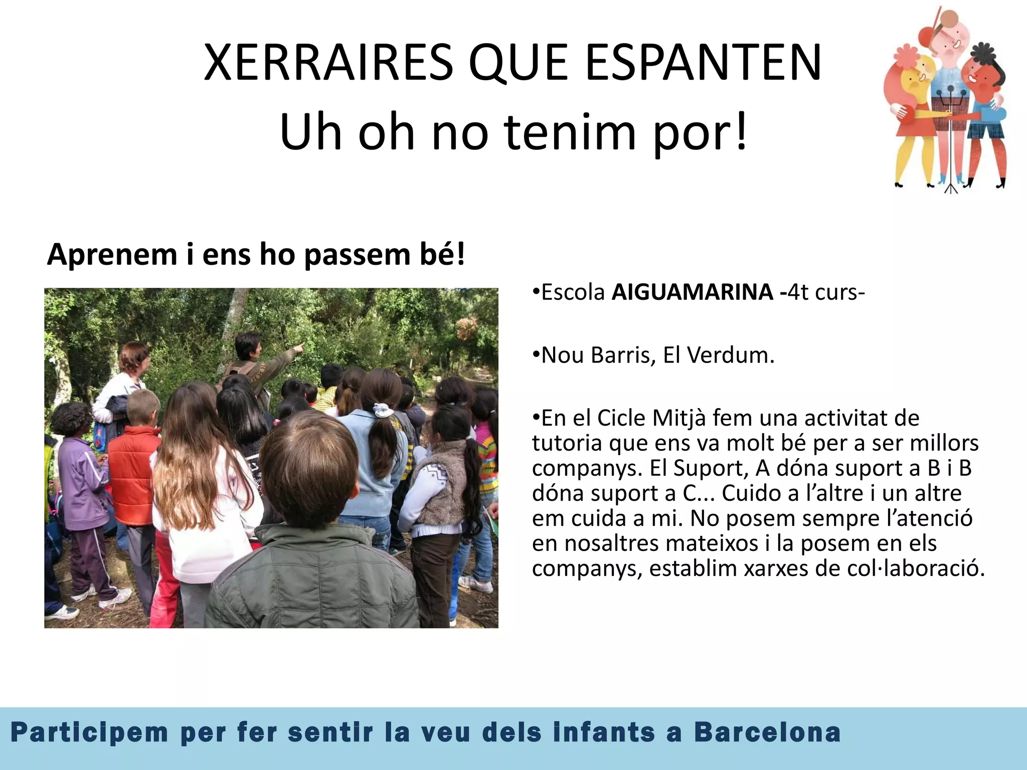 XERRAIRES QUE ESPANTEN Uh oh no tenim por! Aprenem i ens ho passem bé! Escola  AIGUAMARINA - 4t curs-  Nou Barris, El Verdum. En el Cicle Mitjà fem una activitat de tutoria que ens va molt bé per a ser millors companys. El Suport, A dóna suport a B i B dóna suport a C... Cuido a l’altre i un altre em cuida a mi. No posem sempre l’atenció en nosaltres mateixos i la posem en els companys, establim xarxes de col·laboració. 