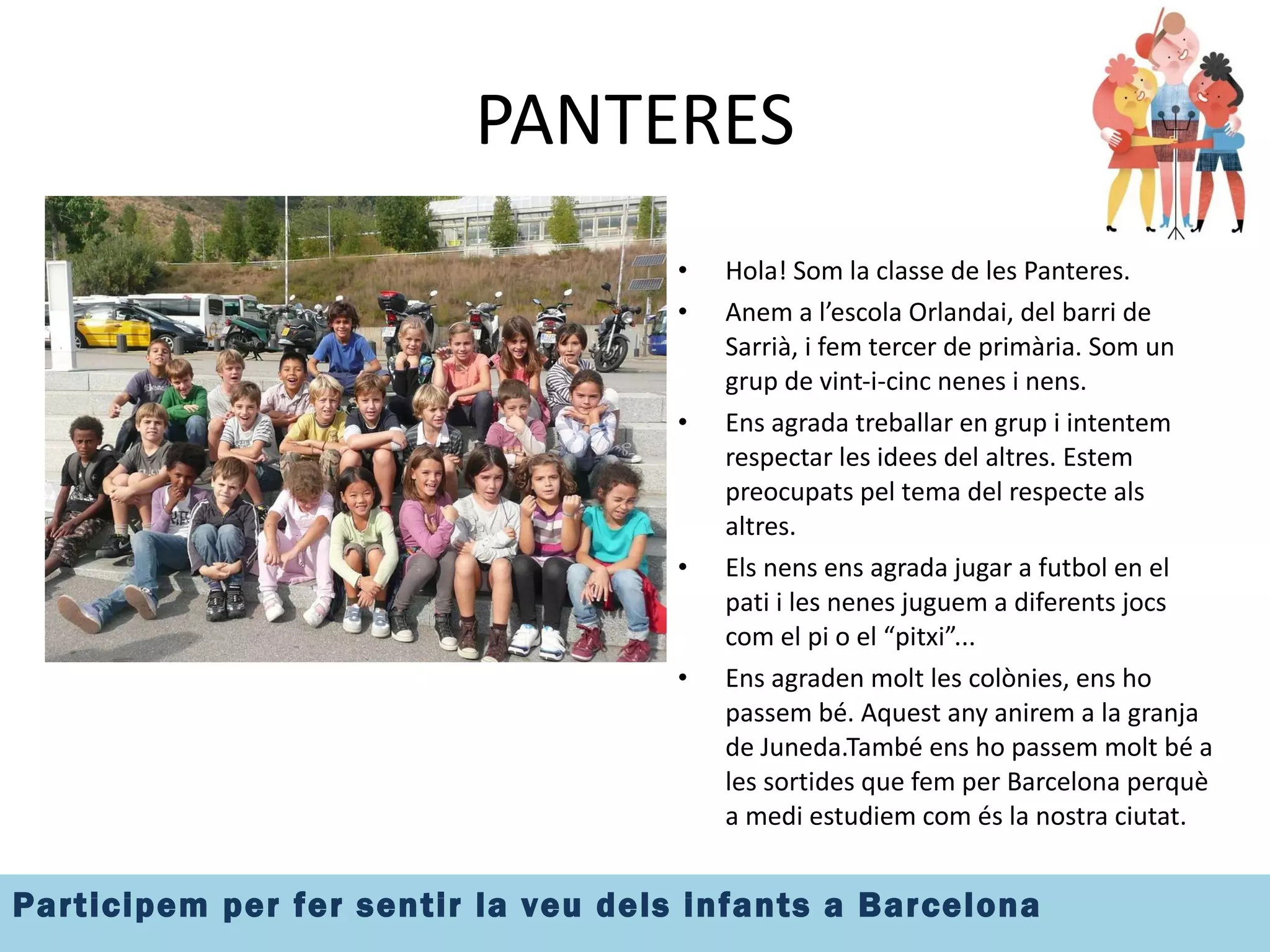 PANTERES Hola! Som la classe de les Panteres. Anem a l’escola Orlandai, del barri de Sarrià, i fem tercer de primària. Som un grup de vint-i-cinc nenes i nens. Ens agrada treballar en grup i intentem respectar les idees del altres. Estem preocupats pel tema del respecte als altres. Els nens ens agrada jugar a futbol en el pati i les nenes juguem a diferents jocs com el pi o el “pitxi”... Ens agraden molt les colònies, ens ho passem bé. Aquest any anirem a la granja de Juneda.També ens ho passem molt bé a les sortides que fem per Barcelona perquè a medi estudiem com és la nostra ciutat. 