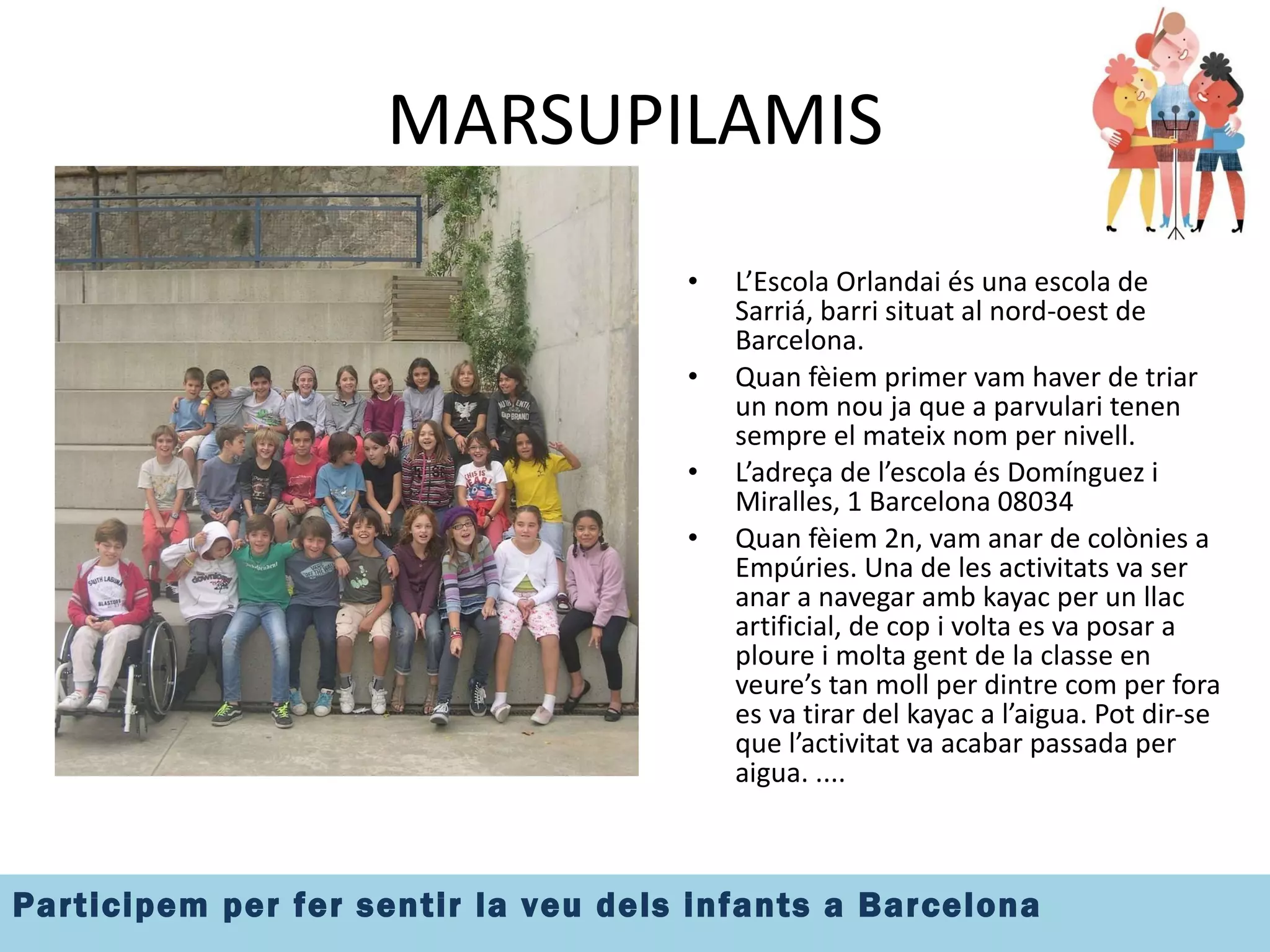 MARSUPILAMIS Insertar imatge el grup L’Escola Orlandai és una escola de Sarriá, barri situat al nord-oest de Barcelona. Quan fèiem primer vam haver de triar un nom nou ja que a parvulari tenen sempre el mateix nom per nivell.  L’adreça de l’escola és Domínguez i Miralles, 1 Barcelona 08034 Quan fèiem 2n, vam anar de colònies a Empúries. Una de les activitats va ser anar a navegar amb kayac per un llac artificial, de cop i volta es va posar a ploure i molta gent de la classe en veure’s tan moll per dintre com per fora es va tirar del kayac a l’aigua. Pot dir-se que l’activitat va acabar passada per aigua. .... 