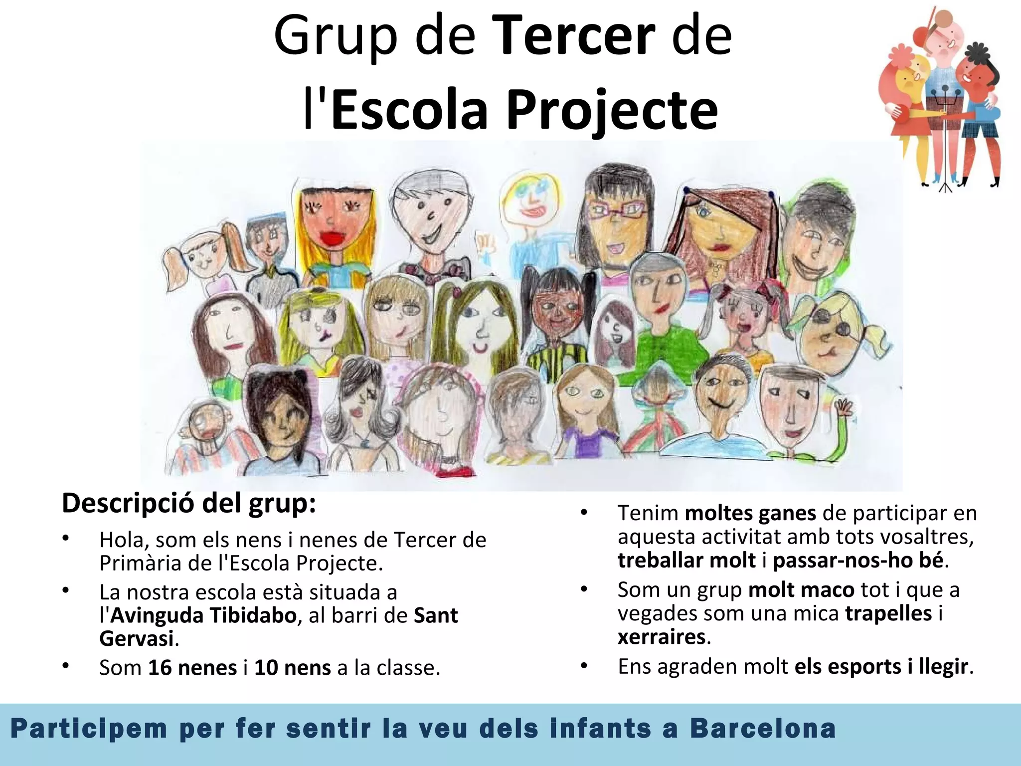 Grup de  Tercer  de  l' Escola Projecte Descripció del grup: Hola, som els nens i nenes de Tercer de Primària de l'Escola Projecte. La nostra escola està situada a l' Avinguda Tibidabo , al barri de  Sant Gervasi . Som  16 nenes  i  10 nens  a la classe. Tenim  moltes ganes  de participar en aquesta activitat amb tots vosaltres,  treballar molt  i  passar-nos-ho bé . Som un grup  molt maco  tot i que a vegades som una mica  trapelles  i  xerraires . Ens agraden molt  els esports i llegir .  
