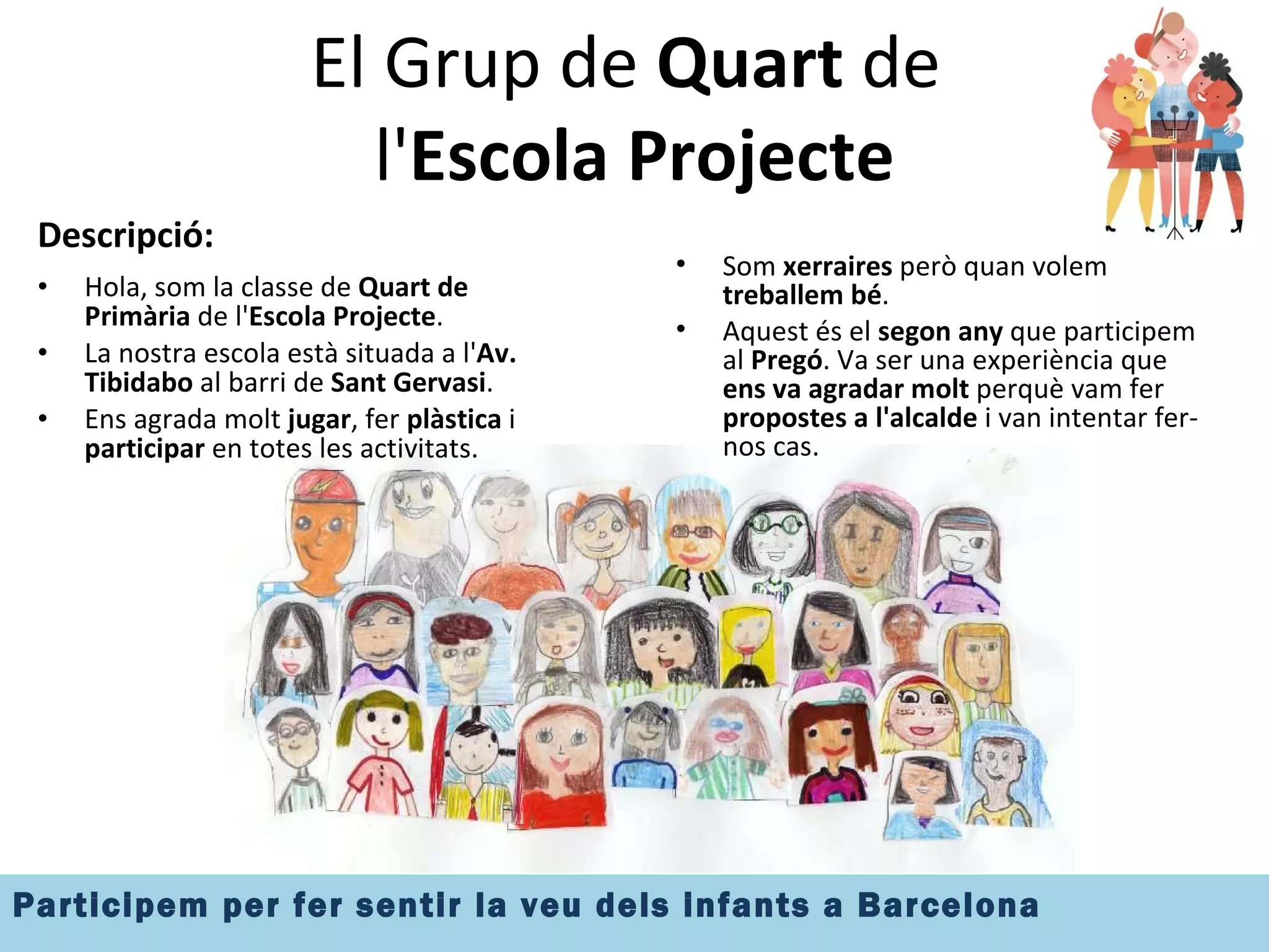 El Grup de  Quart  de  l' Escola Projecte Descripció: Hola, som la classe de  Quart de Primària  de l' Escola Projecte . La nostra escola està situada a l' Av. Tibidabo  al barri de  Sant Gervasi . Ens agrada molt  jugar , fer  plàstica  i  participar  en totes les activitats.  Som  xerraires  però quan volem  treballem bé . Aquest és el  segon any  que participem al  Pregó . Va ser una experiència que  ens va agradar molt  perquè vam fer  propostes a l'alcalde  i van intentar fer-nos cas. 