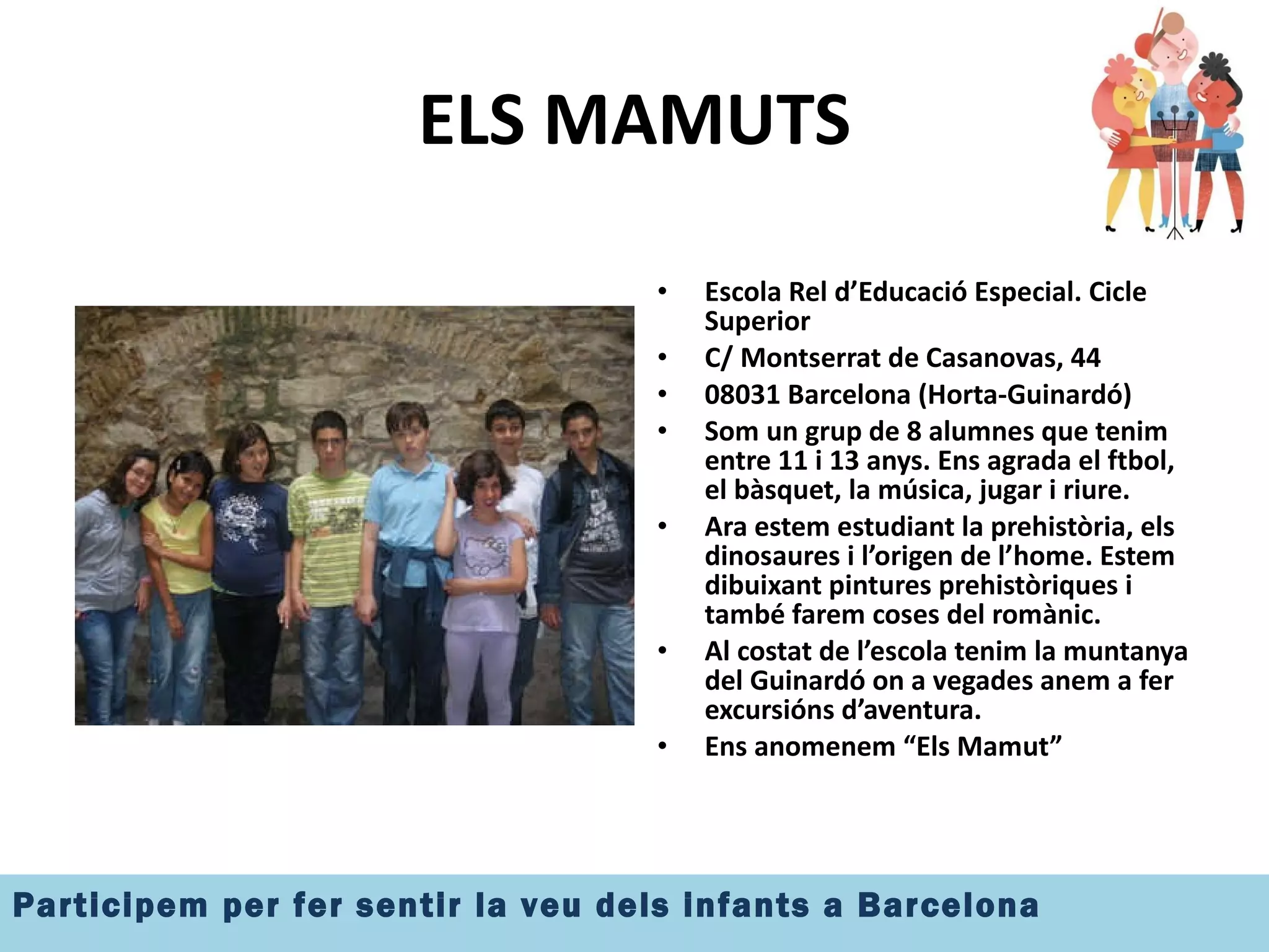 ELS MAMUTS Escola Rel d’Educació Especial. Cicle Superior C/ Montserrat de Casanovas, 44  08031 Barcelona (Horta-Guinardó) Som un grup de 8 alumnes que tenim entre 11 i 13 anys. Ens agrada el ftbol, el bàsquet, la música, jugar i riure. Ara estem estudiant la prehistòria, els dinosaures i l’origen de l’home. Estem dibuixant pintures prehistòriques i també farem coses del romànic. Al costat de l’escola tenim la muntanya del Guinardó on a vegades anem a fer excursións d’aventura. Ens anomenem “Els Mamut” 