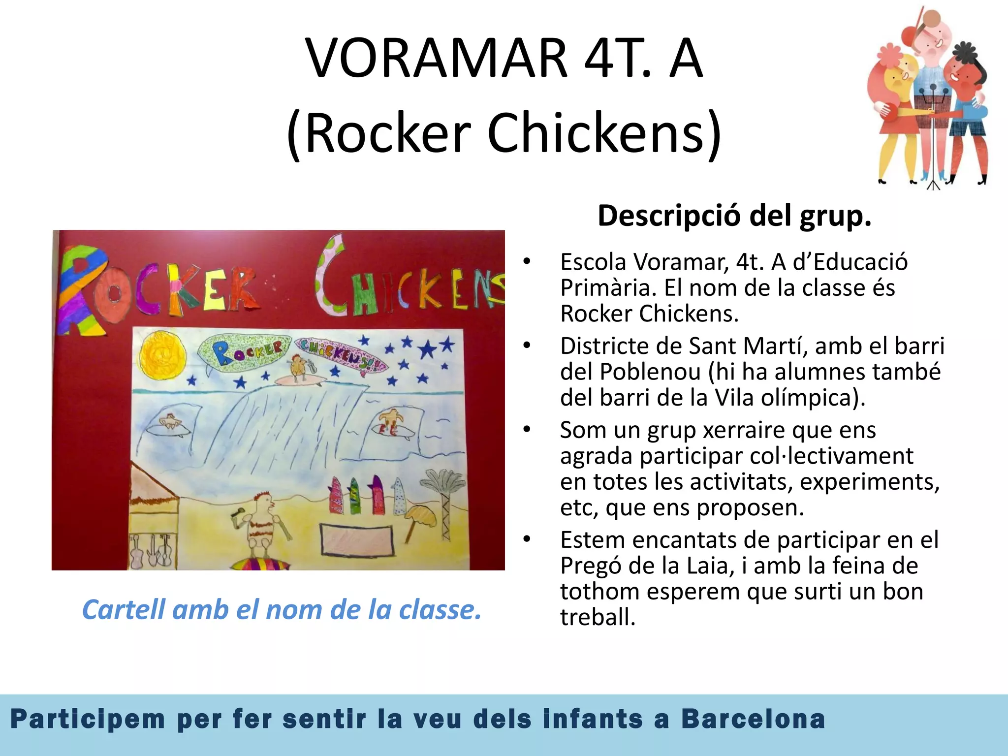 VORAMAR 4T. A (Rocker Chickens) Cartell amb el nom de la classe. Descripció del grup. Escola Voramar, 4t. A d’Educació Primària. El nom de la classe és Rocker Chickens. Districte de Sant Martí, amb el barri del Poblenou (hi ha alumnes també del barri de la Vila olímpica). Som un grup xerraire que ens agrada participar col·lectivament en totes les activitats, experiments, etc, que ens proposen. Estem encantats de participar en el Pregó de la Laia, i amb la feina de tothom esperem que surti un bon treball. 