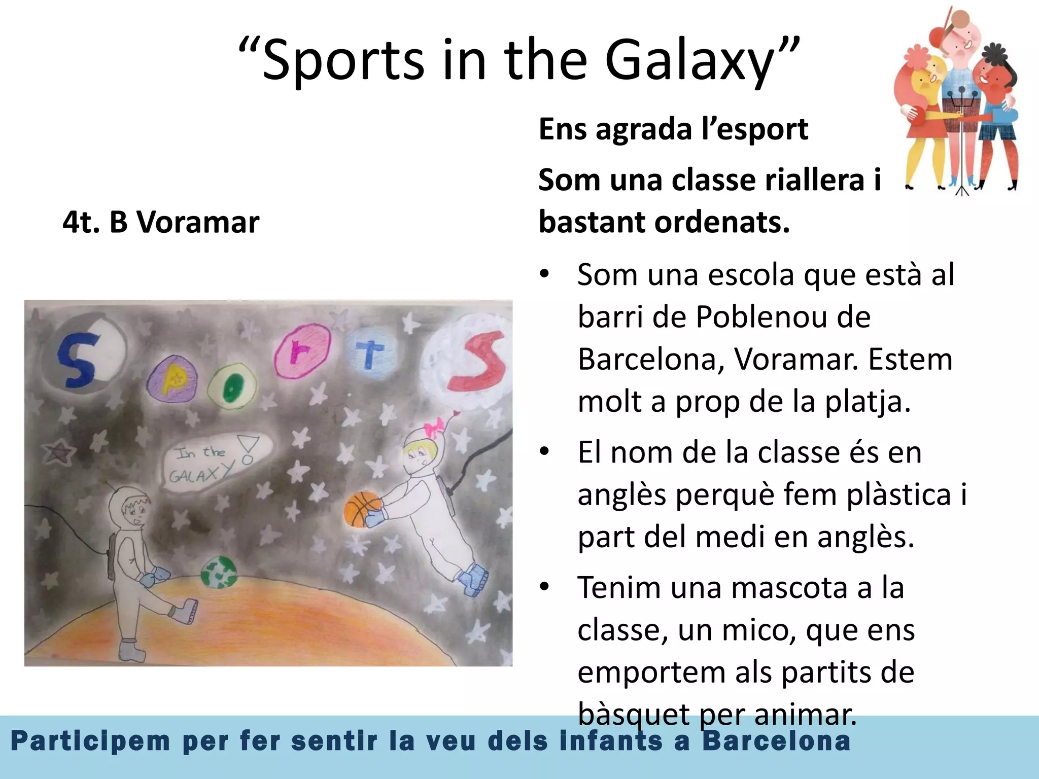 “ Sports in the Galaxy” 4t. B Voramar Ens agrada l’esport Som una classe riallera i bastant ordenats. Som una escola que està al barri de Poblenou de Barcelona, Voramar. Estem molt a prop de la platja. El nom de la classe és en anglès perquè fem plàstica i part del medi en anglès. Tenim una mascota a la classe, un mico, que ens emportem als partits de bàsquet per animar. 